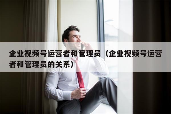 企业视频号运营者和管理员（企业视频号运营者和管理员的关系）
