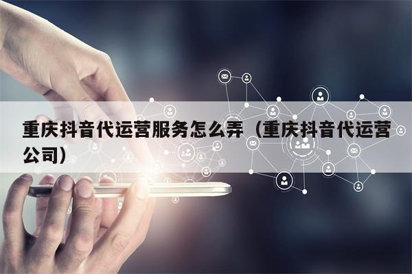 重庆抖音代运营服务怎么弄（重庆抖音代运营公司）