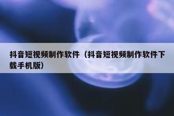 抖音短视频制作软件（抖音短视频制作软件下载手机版）