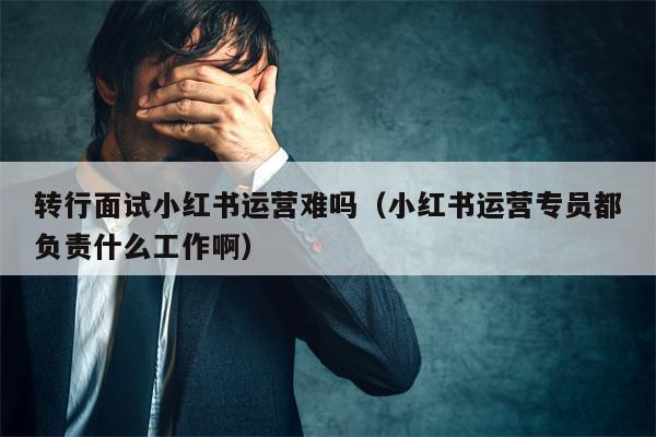 转行面试小红书运营难吗（小红书运营专员都负责什么工作啊）