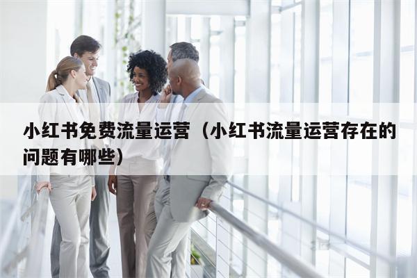 小红书免费流量运营（小红书流量运营存在的问题有哪些）