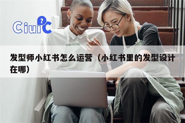 发型师小红书怎么运营（小红书里的发型设计在哪）