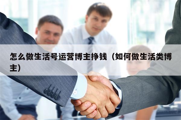 怎么做生活号运营博主挣钱（如何做生活类博主）
