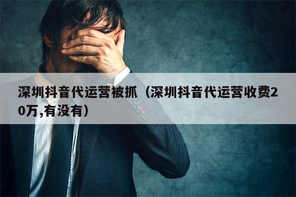 深圳抖音代运营被抓（深圳抖音代运营收费20万,有没有）
