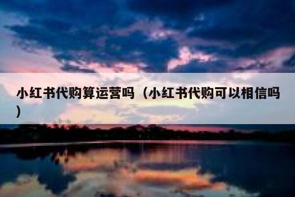 小红书代购算运营吗（小红书代购可以相信吗）