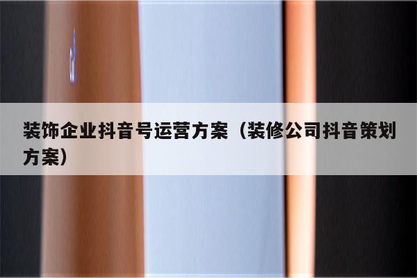 装饰企业抖音号运营方案（装修公司抖音策划方案）