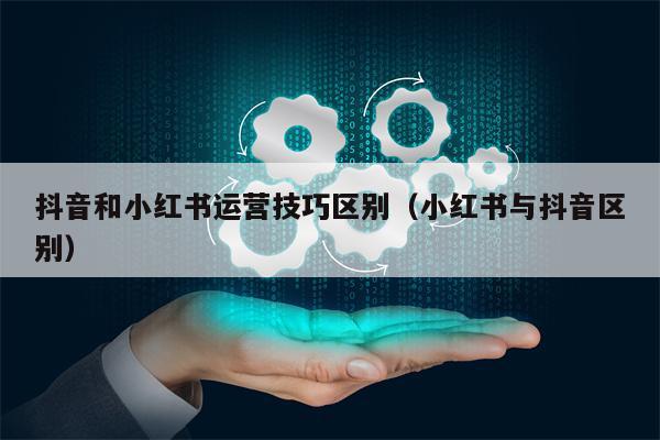 抖音和小红书运营技巧区别（小红书与抖音区别）