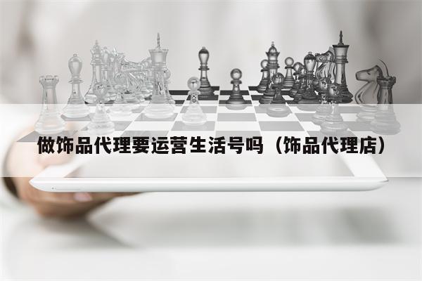 做饰品代理要运营生活号吗（饰品代理店）