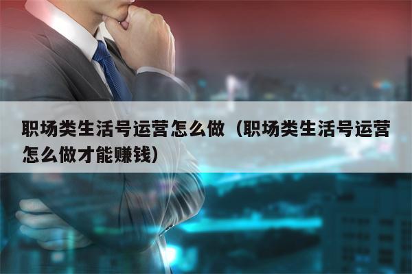 职场类生活号运营怎么做（职场类生活号运营怎么做才能赚钱）