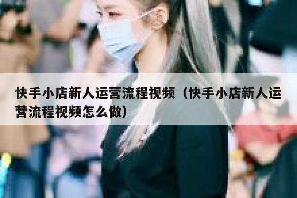 快手小店新人运营流程视频（快手小店新人运营流程视频怎么做）