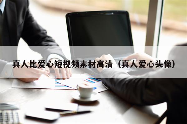 真人比爱心短视频素材高清（真人爱心头像）
