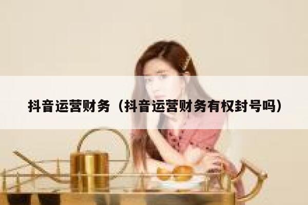 抖音运营财务（抖音运营财务有权封号吗）