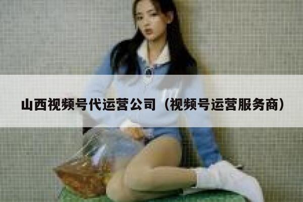 山西视频号代运营公司（视频号运营服务商）
