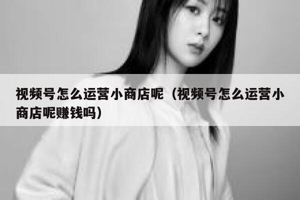 视频号怎么运营小商店呢（视频号怎么运营小商店呢赚钱吗）