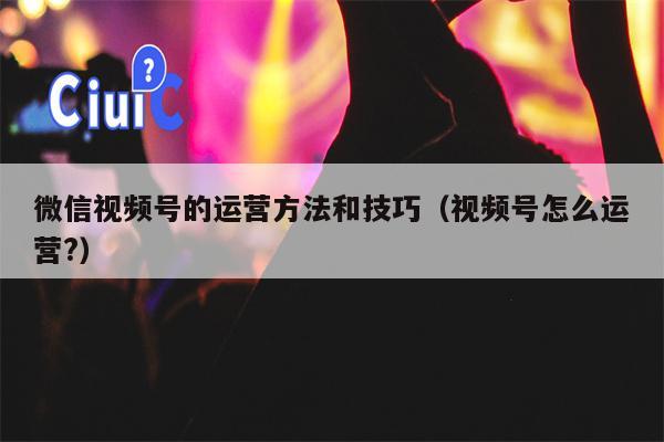 微信视频号的运营方法和技巧（视频号怎么运营?）