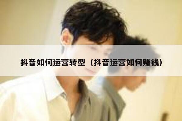 抖音如何运营转型（抖音运营如何赚钱）