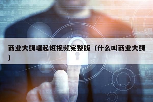 商业大鳄崛起短视频完整版（什么叫商业大鳄）