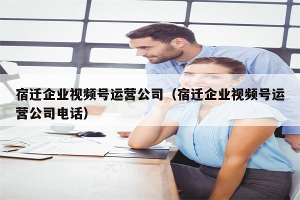 宿迁企业视频号运营公司（宿迁企业视频号运营公司电话）