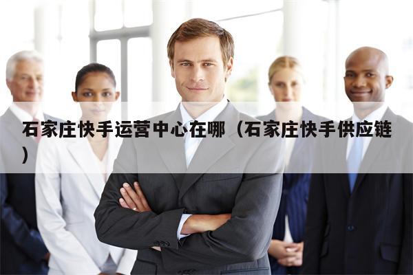石家庄快手运营中心在哪（石家庄快手供应链）