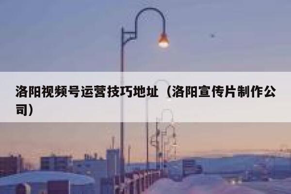 洛阳视频号运营技巧地址（洛阳宣传片制作公司）