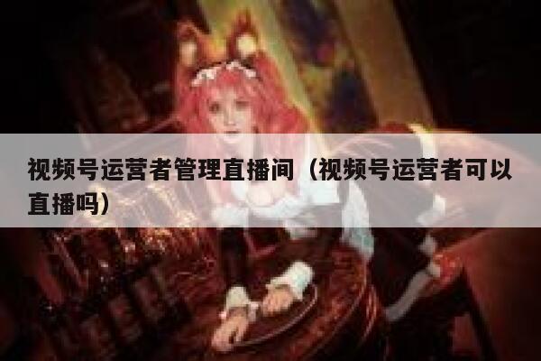 视频号运营者管理直播间（视频号运营者可以直播吗）