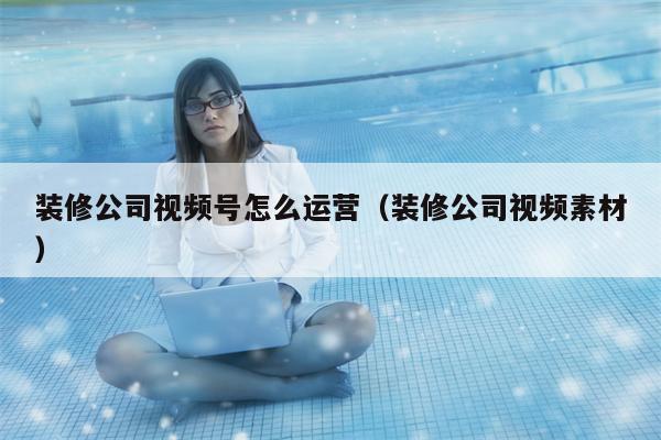 装修公司视频号怎么运营（装修公司视频素材）