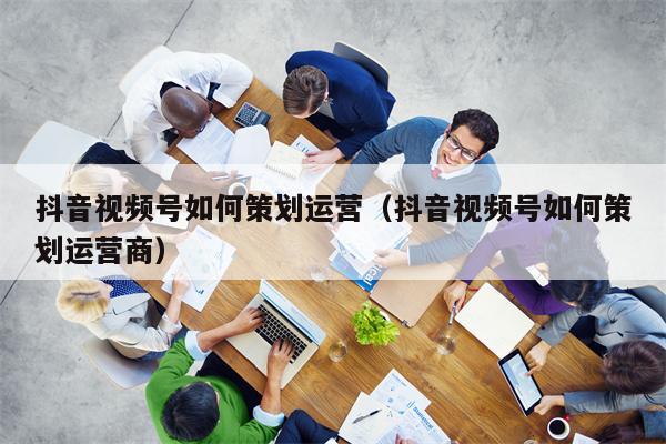 抖音视频号如何策划运营（抖音视频号如何策划运营商）