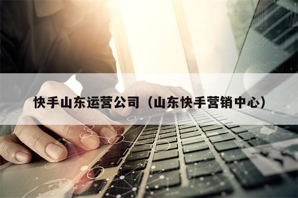 快手山东运营公司（山东快手营销中心）