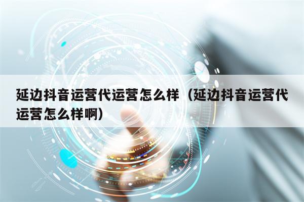 延边抖音运营代运营怎么样（延边抖音运营代运营怎么样啊）