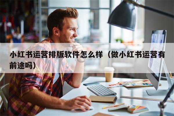小红书运营排版软件怎么样（做小红书运营有前途吗）