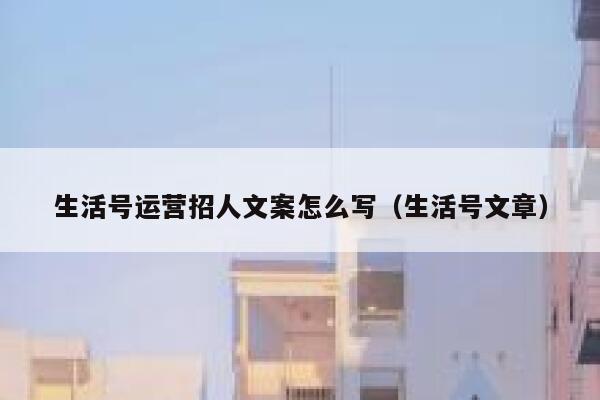 生活号运营招人文案怎么写（生活号文章）