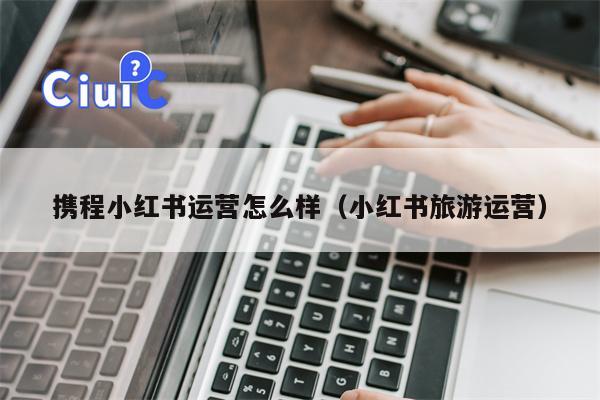 携程小红书运营怎么样（小红书旅游运营）