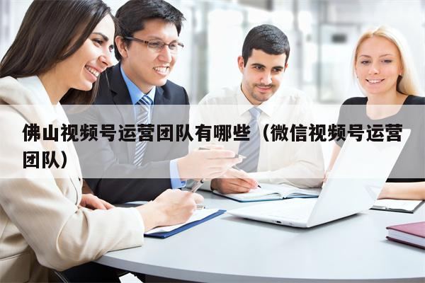 佛山视频号运营团队有哪些（微信视频号运营团队）