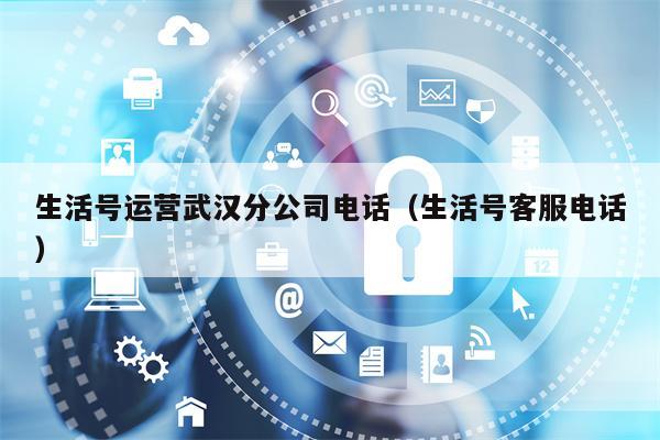 生活号运营武汉分公司电话（生活号客服电话）