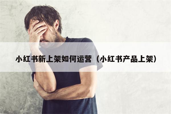 小红书新上架如何运营（小红书产品上架）