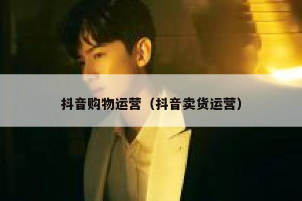 抖音购物运营（抖音卖货运营）
