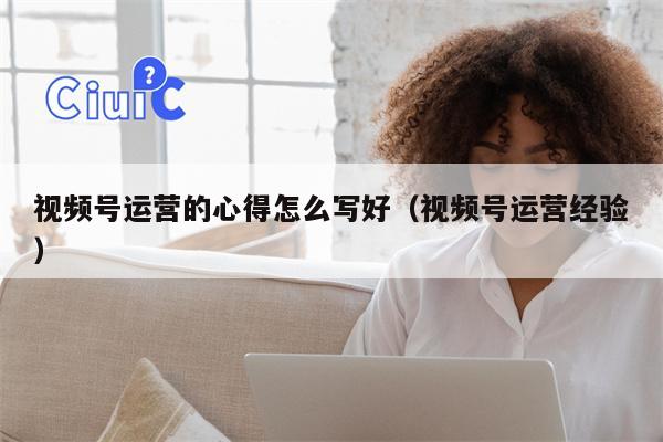 视频号运营的心得怎么写好（视频号运营经验）