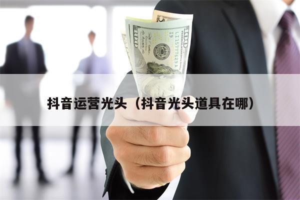 抖音运营光头（抖音光头道具在哪）