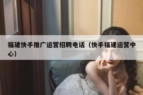 福建快手推广运营招聘电话（快手福建运营中心）