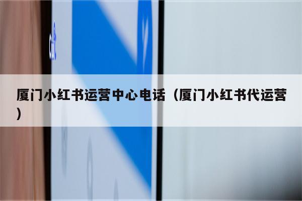 厦门小红书运营中心电话（厦门小红书代运营）