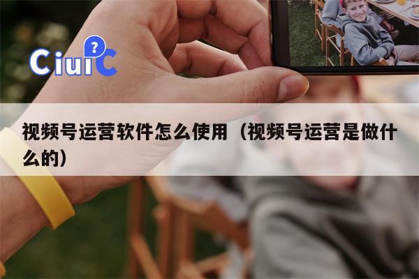视频号运营软件怎么使用（视频号运营是做什么的）
