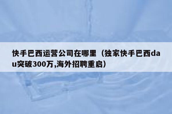 快手巴西运营公司在哪里（独家快手巴西dau突破300万,海外招聘重启）