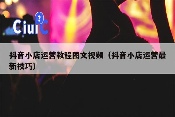 抖音小店运营教程图文视频（抖音小店运营最新技巧）