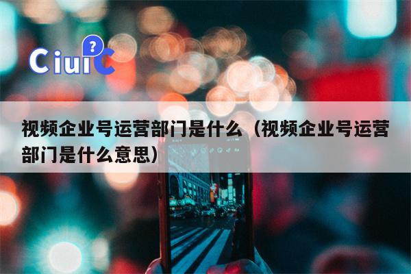 视频企业号运营部门是什么（视频企业号运营部门是什么意思）