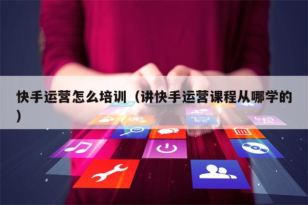 快手运营怎么培训（讲快手运营课程从哪学的）