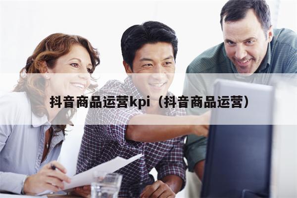 抖音商品运营kpi（抖音商品运营）