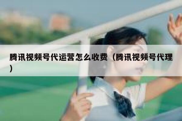 腾讯视频号代运营怎么收费（腾讯视频号代理）