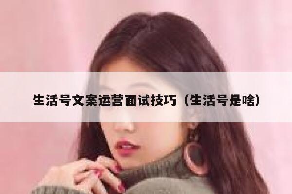 生活号文案运营面试技巧（生活号是啥）