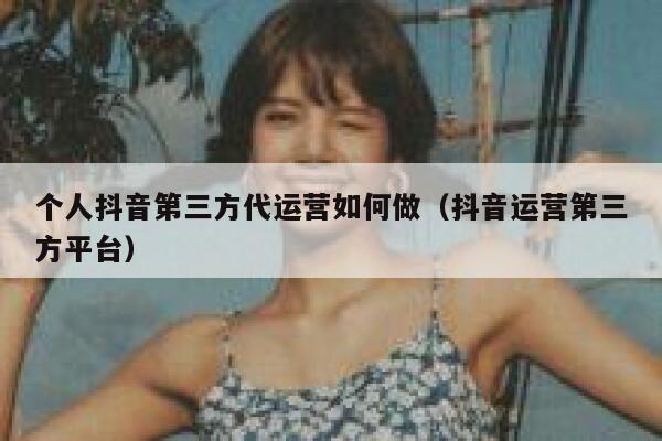 个人抖音第三方代运营如何做（抖音运营第三方平台）
