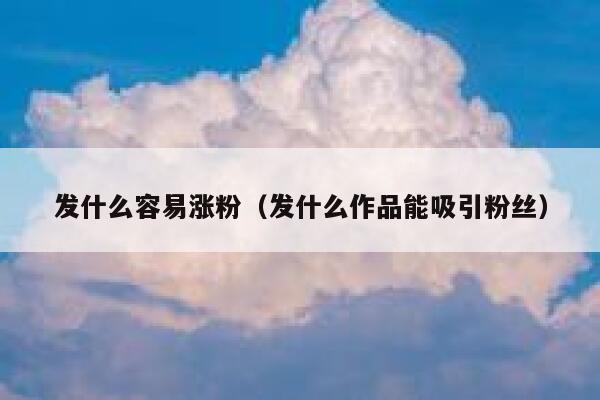 发什么容易涨粉（发什么作品能吸引粉丝）
